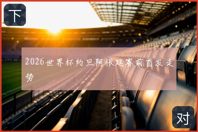 2026世界杯约旦阿根廷赛前首发走势