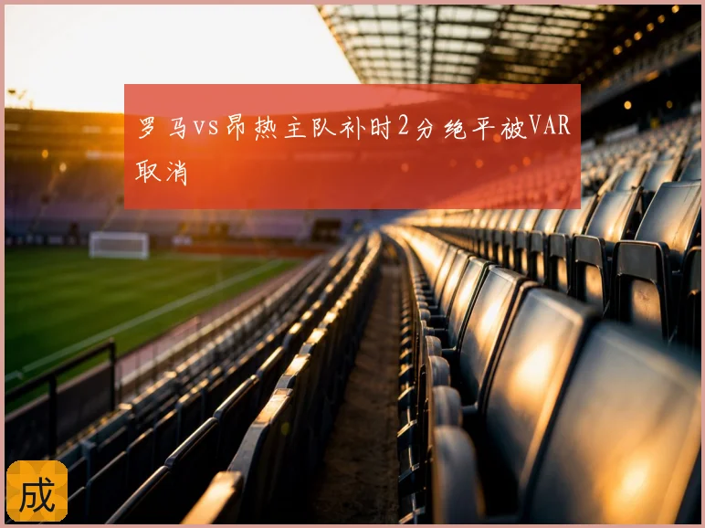 罗马vs昂热主队补时2分绝平被VAR取消