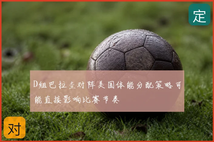 D组巴拉圭对阵美国体能分配策略可能直接影响比赛节奏